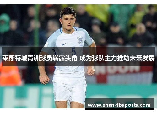 莱斯特城青训球员崭露头角 成为球队主力推动未来发展 莱斯特城青训球员崭露头角 成为球队主力推动未来发展