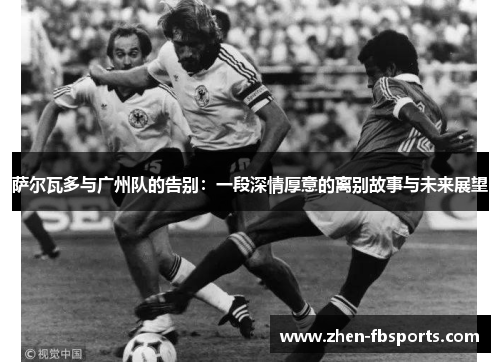 萨尔瓦多与广州队的告别:一段深情厚意的离别故事与未来展望 萨尔瓦多与广州队的告别:一段深情厚意的离别故事与未来展望