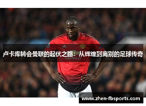 卢卡库转会曼联的起伏之路:从辉煌到离别的足球传奇 卢卡库转会曼联的起伏之路:从辉煌到离别的足球传奇