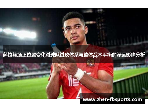 萨拉赫场上位置变化对球队进攻体系与整体战术平衡的深远影响分析 萨拉赫场上位置变化对球队进攻体系与整体战术平衡的深远影响分析