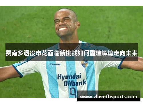 费南多退役申花面临新挑战如何重建辉煌走向未来 费南多退役申花面临新挑战如何重建辉煌走向未来