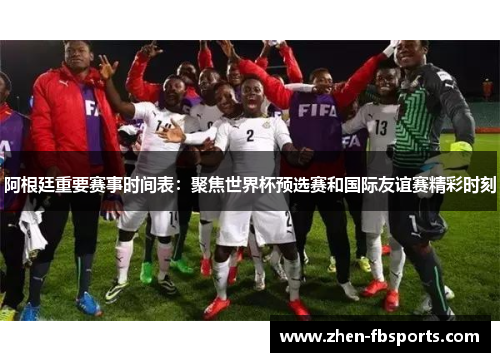 阿根廷重要赛事时间表：聚焦世界杯预选赛和国际友谊赛精彩时刻