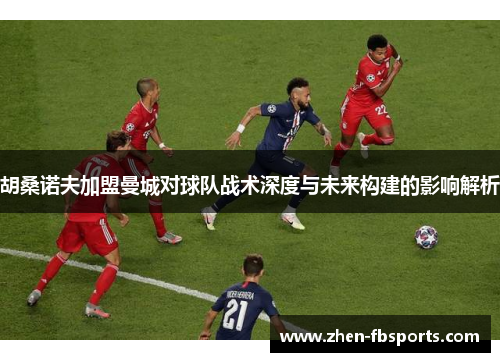 胡桑诺夫加盟曼城对球队战术深度与未来构建的影响解析