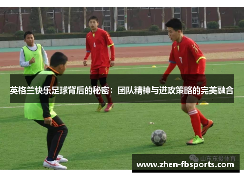 英格兰快乐足球背后的秘密:团队精神与进攻策略的完美融合 英格兰快乐足球背后的秘密:团队精神与进攻策略的完美融合
