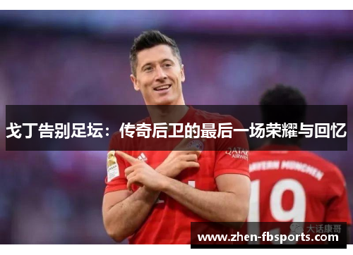 戈丁告别足坛:传奇后卫的最后一场荣耀与回忆 戈丁告别足坛:传奇后卫的最后一场荣耀与回忆