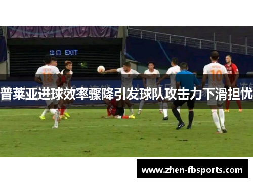 普莱亚进球效率骤降引发球队攻击力下滑担忧 普莱亚进球效率骤降引发球队攻击力下滑担忧