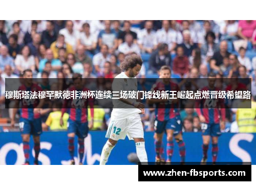 穆斯塔法穆罕默德非洲杯连续三场破门锋线新王崛起点燃晋级希望路 穆斯塔法穆罕默德非洲杯连续三场破门锋线新王崛起点燃晋级希望路