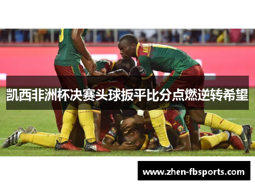 凯西非洲杯决赛头球扳平比分点燃逆转希望