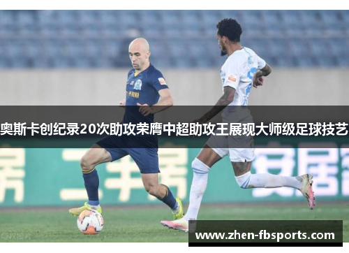 奥斯卡创纪录20次助攻荣膺中超助攻王展现大师级足球技艺