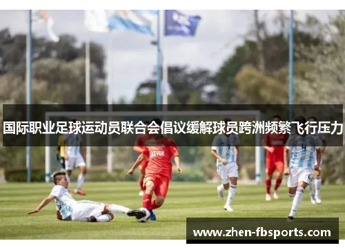国际职业足球运动员联合会倡议缓解球员跨洲频繁飞行压力 国际职业足球运动员联合会倡议缓解球员跨洲频繁飞行压力